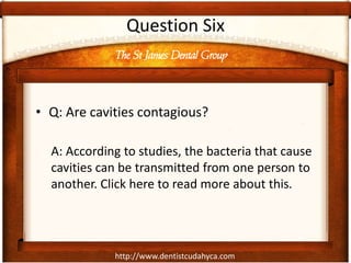 http://www.dentistcudahyca.com
Question Six
• Q: Are cavities contagious?
A: According to studies, the bacteria that cause
cavities can be transmitted from one person to
another. Click here to read more about this.
The St James Dental Group
 