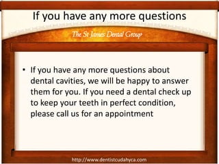 http://www.dentistcudahyca.com
If you have any more questions
• If you have any more questions about
dental cavities, we will be happy to answer
them for you. If you need a dental check up
to keep your teeth in perfect condition,
please call us for an appointment
The St James Dental Group
 