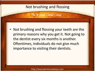 http://www.dentistcudahyca.com
Not brushing and flossing
• Not brushing and flossing your teeth are the
primary reasons why you get it. Not going to
the dentist every six months is another.
Oftentimes, individuals do not give much
importance to visiting their dentists.
The St James Dental Group
 