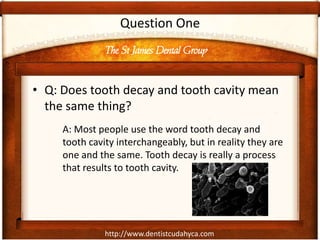 http://www.dentistcudahyca.com
Question One
• Q: Does tooth decay and tooth cavity mean
the same thing?
A: Most people use the word tooth decay and
tooth cavity interchangeably, but in reality they are
one and the same. Tooth decay is really a process
that results to tooth cavity.
The St James Dental Group
 