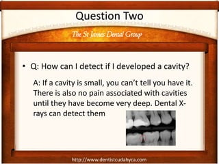 http://www.dentistcudahyca.com
Question Two
• Q: How can I detect if I developed a cavity?
A: If a cavity is small, you can’t tell you have it.
There is also no pain associated with cavities
until they have become very deep. Dental X-
rays can detect them
The St James Dental Group
 