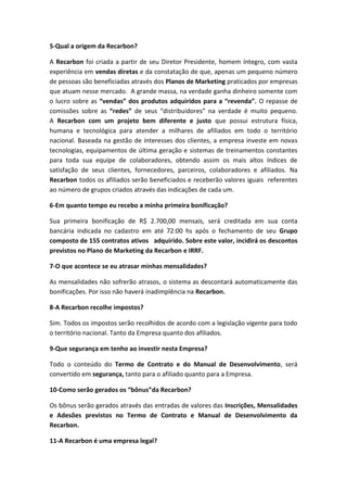 5-Qual a origem da Recarbon?
A Recarbon foi criada a partir de seu Diretor Presidente, homem íntegro, com vasta
experiência em vendas diretas e da constatação de que, apenas um pequeno número
de pessoas são beneficiadas através dos Planos de Marketing praticados por empresas
que atuam nesse mercado. A grande massa, na verdade ganha dinheiro somente com
o lucro sobre as “vendas” dos produtos adquiridos para a “revenda”. O repasse de
comissões sobre as “redes” de seus “distribuidores” na verdade é muito pequeno.
A Recarbon com um projeto bem diferente e justo que possui estrutura física,
humana e tecnológica para atender a milhares de afiliados em todo o território
nacional. Baseada na gestão de interesses dos clientes, a empresa investe em novas
tecnologias, equipamentos de última geração e sistemas de treinamentos constantes
para toda sua equipe de colaboradores, obtendo assim os mais altos índices de
satisfação de seus clientes, fornecedores, parceiros, colaboradores e afiliados. Na
Recarbon todos os afiliados serão beneficiados e receberão valores iguais referentes
ao número de grupos criados através das indicações de cada um.
6-Em quanto tempo eu recebo a minha primeira bonificação?
Sua primeira bonificação de R$ 2.700,00 mensais, será creditada em sua conta
bancária indicada no cadastro em até 72:00 hs após o fechamento de seu Grupo
composto de 155 contratos ativos adquirido. Sobre este valor, incidirá os descontos
previstos no Plano de Marketing da Recarbon e IRRF.
7-O que acontece se eu atrasar minhas mensalidades?
As mensalidades não sofrerão atrasos, o sistema as descontará automaticamente das
bonificações. Por isso não haverá inadimplência na Recarbon.
8-A Recarbon recolhe impostos?
Sim. Todos os impostos serão recolhidos de acordo com a legislação vigente para todo
o território nacional. Tanto da Empresa quanto dos afiliados.
9-Que segurança em tenho ao investir nesta Empresa?
Todo o conteúdo do Termo de Contrato e do Manual de Desenvolvimento, será
convertido em segurança, tanto para o afiliado quanto para a Empresa.
10-Como serão gerados os “bônus”da Recarbon?
Os bônus serão gerados através das entradas de valores das Inscrições, Mensalidades
e Adesões previstos no Termo de Contrato e Manual de Desenvolvimento da
Recarbon.
11-A Recarbon é uma empresa legal?
 