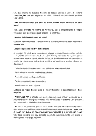Sim. Está inscrita no Cadastro Nacional de Pessoa Jurídica o CNPJ sob número:
17.451.603/0001-02. Está registrada na Junta Comercial de Barra Mansa R.J desde
10/01/2013.
12-Se houver desistência por parte de algum afiliado haverá devolução do valor
pago?
Não. Está previsto no Termo de Contrato, que o investimento é sempre
repassado aos associados qualificados e à Empresa.
13-Quem pode inscrever-se na Recarbon?
Qualquer cidadão acima de 18 anos e com CPF brasileiro pode afiliar-se ou inscrever-se
na Recarbon.
14-Qual é o principal objetivo da Recarbon?
A Recarbon foi criada para proporcionar a todos os seus afiliados, melhor inclusão
social, renda residual crescente. É uma verdadeira oportunidade de negócios para a
realização de todos os sonhos de cada afiliado, os quais devem levar em conta que: as
vendas de contratos ou indicações e aquisição de produtos e serviços, devem ser
duplicadas!
*quanto mais contratos vendidos com produtos e serviços adquiridos.
*mais rápido os afiliados receberão seus bônus
*mais bônus retornarão para afiliados
* mais a empresa cresce e se estrutura
* mais sólido fica o seu negócio.
15-Quais as regras básicas para o desenvolvimento e sustentabilidade desse
negócio?
*NO PLANO “A” o afiliado tem até 3 dias úteis para efetuar a ativação ou o
pagamento de sua inscrição a contar da data da realização do cadastro. Caso contrário
seu contrato será cancelado automaticamente.
*o afiliado deve indicar 5 pessoas ativas diretas com CPF diferentes em até 30 dias
para qualificar-se ao direito de recebimento das bonificações previstas, OU ADQUIRIR
O PLANO “B” PARA SE QUALIFICAR AUTOMATICAMETE A SI MESMO NO PLANO
“A”. Caso contrário terá seu contrato cancelado automaticamente sem direito à
devolução do valor pago, no plano.
 