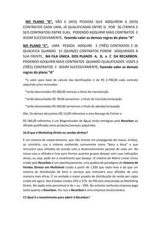 NO PLANO “B”, SÃO 6 (SEIS) PESSOAS QUE ADQUIREM 6 (SEIS)
CONTRATOS CADA UMA, JÁ QUALIFICADAS ENTRE SI POR 36 (TRINTA E
SEIS CONTRATOS) ENTRE ELAS, PODENDO ADQUIRIR MAIS CONTRATOS E
ASSIM SUCESSIVAMENTE, fazendo valer as demais regras do plano “A”
NO PLANO “C”, UMA PESSOA ADQUIRE 3 (TRÊS) CONTRATOS E SE
QUALIFICA QUANDO 15 (QUINZE) CONTRATOS FOREM ADQUIRIDOS À
SUA FRENTE, NA FILA ÚNICA DOS PLANOS A, B, e C DA RECARBON,
PODENDO ADQUIRIR MAIS CONTRATOS QUANDO QUALIFICADOS ESSES 3
(TRÊS) CONTRATOS E ASSIM SUCESSIVAMENTE, fazendo valer as demais
regras do plano “A”
*o valor para base de calculo das bonificações é de R$ 2.700,00 cada contrato
adquirido e/ou renovados
*serão descontados R$ 300,00 mensais a título de manutenção
*serão descontados R$ 90,00 semestrais a título de inscrição/renovação
*serão descontados R$ 500,00 semestrais a título de adesão/renovação
Obs. Os demais descontos (R$ 13,00 referentes a uma Recarga de Celular e
R$ 580,00 referentes à um Magnetizador de Água) serão entregues pela Recarbon ao
afiliado qualificado como produtos/serviços adquiridos.
16-O que é Marketing Direto ou vendas diretas?
É um sistema de cooperativismo, que não investe em propaganda de massa, (mídia),
ao contrário, usa o sistema conhecido comumente como “boca a boca” e que
remunera seus afiliados de acordo com o desenvolvimento pessoal de cada um. No
nosso caso o afiliado é livre para formar quantos grupos desejar com suas indicações
ativas, ou seja; pode ter o rendimento que desejar. O sistema de Matriz Linear Única
criado pela Recarbon é um aperfeiçoamento, uma quebra de paradigma do Sistema de
Vendas Diretas em Multínivel criado a partir de 1.920 que nada mais é do que um
sistema de distribuição de bens e serviços que remunera seus afiliados de uma
maneira mais eficaz. É na verdade o maior projeto de distribuição de renda per-capta
criado até agora. Nos Estados Unidos 25% a 27% do PIB está relacionado ao Marketing
Direto. No Japão este percentual é de + ou - 20%. No entanto nenhuma empresa paga
tanto quanto a Recarbon. Por isso a Recarbon é uma empresa revolucionária.
17-Qual é o investimento para aderir à Recarbon?
 