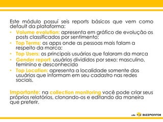 Este módulo possuí seis reports básicos que vem como
default da plataforma:
• Volume evolution: apresenta em gráfico de evolução os
posts classificados por sentimento;
• Top Terms: os apps onde as pessoas mais falam a
respeito da marca;
• Top Users: os principais usuários que falaram da marca
• Gender report: usuários divididos por sexo: masculino,
feminino e desconhecido
• Top Location: apresenta a localidade somente dos
Clique para editar o estilo do
usuários que informam em seu cadastro nas redes
sociais.

subtítulo mestre

Importante: na collection monitoring você pode criar seus
próprios relatórios, clonando-os e editando da maneira
que preferir.

 
