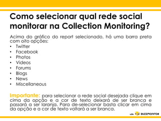 Como selecionar qual rede social
monitorar na Collection Monitoring?
Acima do gráfico do report selecionado, há uma barra preta
com oito opções:
• Twitter
• Facebook
• Photos
• Videos
• Forums
• Blogs
• News
• Miscellaneous

Clique para editar o estilo do
subtítulo mestre

Importante: para selecionar a rede social desejada clique em

cima da opção e a cor de texto deixará de ser branca e
passará a ser laranja. Para de-selecionar basta clicar em cima
da opção e a cor de texto voltará a ser branca.

 