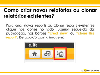 Como criar novos relatórios ou clonar
relatórios existentes?
Para criar novos reports ou clonar reports existentes
clique nos ícones no lado superior esquerdo da
publicação, nos botões “creat new” ou “clone this
report”. De acordo com a imagem:

Clique para editar o estilo do
subtítulo mestre

 