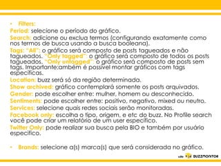 • Filters:
Period: selecione o período do gráfico.
Search: adicione ou exclua termos (configurando exatamente como
nos termos de busca usando a busca booleana).
Tags: “All”: o gráfico será composto de posts tagueados e não
tagueados. “Only tagged”: o gráfico será composto de todos os posts
tagueados. “Only untagged”: o gráfico será composto de posts sem
tags. Importante:ambém é possível montar gráficos com tags
específicas.
Location: buzz será só da região determinada.
Show archived: gráfico contemplará somente os posts arquivados.
Gender: pode escolher entre: mulher, homem ou desconhecido.
Sentiments: pode escolher entre: positivo, negativo, mixed ou neutro.
Services: selecione quais redes sociais serão monitoradas.
Facebook only: escolha o tipo, origem, e etc do buzz. No Profile search
você pode criar um relatório de um user específico.
Twitter Only: pode realizar sua busca pela BIO e também por usuário
especifico.

Clique para editar o estilo do
subtítulo mestre

•

Brands: selecione a(s) marca(s) que será considerada no gráfico.

 
