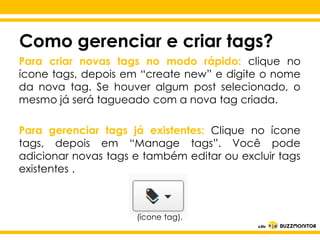 Como gerenciar e criar tags?
Para criar novas tags no modo rápido: clique no
ícone tags, depois em “create new” e digite o nome
da nova tag. Se houver algum post selecionado, o
mesmo já será tagueado com a nova tag criada.
Para gerenciar tags já existentes: Clique no ícone
tags, depois empara editar o tags”. do
Clique “Manage estilo Você pode
adicionar novas tags e também editar ou excluir tags
subtítulo mestre
existentes .

(ícone tag).

 