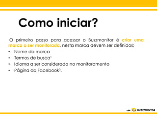 Como iniciar?
O primeiro passo para acessar o Buzzmonitor é criar uma
marca a ser monitorada, nesta marca devem ser definidos:
• Nome da marca
• Termos de busca¹
• Idioma a ser considerado no monitoramento
• Página do Facebook².

Clique para editar o estilo do
subtítulo mestre

 