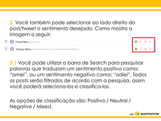 2. Você também pode selecionar ao lado direito do
post/tweet o sentimento desejado. Como mostra a
imagem a seguir:

2.1 Você pode utilizar a barra de Search para pesquisar
palavras que traduzam um sentimento positivo como:
Clique para negativo estilo do
“amei”, ou um sentimento editar o como: “odiei”. Todos
os posts serão filtrados de acordo com a pesquisa, assim
subtítulo mestre
você poderá seleciona-los e classifica-los.
As opções de classificação são: Positivo / Neutral /
Negative / Mixed.

 
