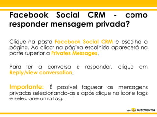 Facebook Social CRM - como
responder mensagem privada?
Clique na pasta Facebook Social CRM e escolha a
página. Ao clicar na página escolhida aparecerá na
parte superior a Privates Messages.
Para ler a conversa e responder, clique
Reply/viewClique para editar o estilo do
conversation.

em

subtítulo mestre

Importante: É possível taguear as mensagens
privadas selecionando-as e após clique no ícone tags
e selecione uma tag.

 