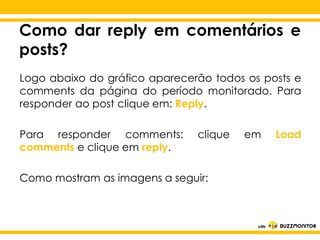 Como dar reply em comentários e
posts?
Logo abaixo do gráfico aparecerão todos os posts e
comments da página do período monitorado. Para
responder ao post clique em: Reply.
Para responder comments: clique em
comments Clique parareply. o estilo do
e clique em editar

subtítulo mestre

Como mostram as imagens a seguir:

Load

 