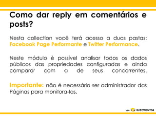 Como dar reply em comentários e
posts?
Nesta collection você terá acesso a duas pastas:
Facebook Page Performante e Twitter Performance.
Neste módulo é possível analisar todos os dados
públicos das propriedades configuradas e ainda
comparar Clique para editar oseus
com
a
de
concorrentes.
estilo do

subtítulo mestre

Importante: não é necessário ser administrador das
Páginas para monitora-las.

 