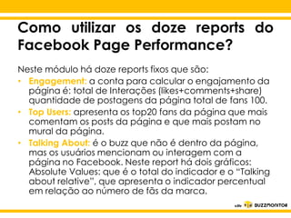 Como utilizar os doze reports do
Facebook Page Performance?
Neste módulo há doze reports fixos que são:
• Engagement: a conta para calcular o engajamento da
página é: total de Interações (likes+comments+share)
quantidade de postagens da página total de fans 100.
• Top Users: apresenta os top20 fans da página que mais
comentam os posts da página e que mais postam no
mural da Clique para editar o estilo do
página.
• Talking About: é o buzz que não é dentro da página,
subtítulo ou interagem com a
mas os usuários mencionam mestre
página no Facebook. Neste report há dois gráficos:
Absolute Values: que é o total do indicador e o “Talking
about relative”, que apresenta o indicador percentual
em relação ao número de fãs da marca.

 