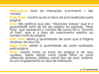 • Interactions: total de interações (comments + like
+share).
• Posts Types: mostra quais os tipos de post realizados pela
página.
• Fans: três gráficos que são: “Absolutes Values” que é a
quantidade total de fãs da página do período, “New
Fans” que apresenta o número de novos fãs e “Growth
of Fans” que é a taxa de crescimento relativo ao
número total da página.
• User Posts: relata a quantidade de posts que a Página
recebeu de seus fãs.
Clique para editar o estilo do
• Page Posts: relata a quantidade de posts realizados
pela página.
subtítulo mestre
• Posts: mostra todos os posts da página e de seus
usuários. Neste report você pode filtrar os posts
utilizando diversos critérios como tipo de post, ordenálos por engajamento ou tipo de interação.

 