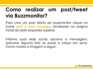 Como realizar um post/tweet
via Buzzmonitor?
Para criar um post direto do buzzmonitor clique no
ícone post a new message, localizado na pagina
inicial do lado esquerdo superior.
Informe qual rede social, escreva a mensagem,
adicione alguma para se quiser estilo do em send.
Clique foto editar o e clique
Como mostra a imagem a seguir:
subtítulo mestre

 