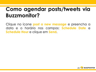 Como agendar posts/tweets via
Buzzmonitor?
Clique no ícone post a new message e preencha a
data e o horário nos campos: Schedule Date e
Schedule Hour e clique em Send.

Clique para editar o estilo do
subtítulo mestre

 