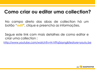 Como criar ou editar uma collection?
No campo direto das abas de collection há um
botão “edit”, clique e preencha as informações.
Segue este link com mais detalhes de como editar e
criar uma collection :
http://www.youtube.com/watch?v=H-VfFq5ayng&feature=youtu.be

Clique para editar o estilo do
subtítulo mestre

 