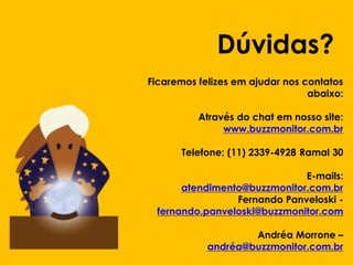 Dúvidas?
Ficaremos felizes em ajudar nos contatos
abaixo:
Através do chat em nosso site:
www.buzzmonitor.com.br
Telefone: (11) 2339-4928 Ramal 30

Clique para editar o estilo do
E-mails:
subtítuloatendimento@buzzmonitor.com.br
mestre
Fernando Panveloski fernando.panveloski@buzzmonitor.com
Andréa Morrone –
andréa@buzzmonitor.com.br

 