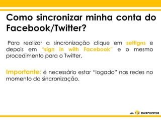Como sincronizar minha conta do
Facebook/Twitter?
Para realizar a sincronização clique em settigns e
depois em “sign in with Facebook” e o mesmo
procedimento para o Twitter.

Importante: é necessário estar o estilo do redes no
Clique para editar “logado” nas
momento da sincronização.

subtítulo mestre

 