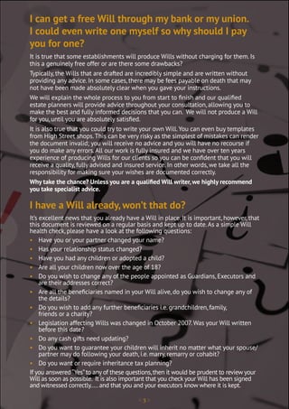 < 3 >
It is true that some establishments will produce Wills without charging for them. Is
this a genuinely free offer or are there some drawbacks?
Typically, the Wills that are drafted are incredibly simple and are written without
providing any advice. In some cases, there may be fees payable on death that may
not have been made absolutely clear when you gave your instructions.
We will explain the whole process to you from start to finish and our qualified
estate planners will provide advice throughout your consultation, allowing you to
make the best and fully informed decisions that you can. We will not produce a Will
for you, until you are absolutely satisfied.
It is also true that you could try to write your own Will.You can even buy templates
from High Street shops.This can be very risky as the simplest of mistakes can render
the document invalid; you will receive no advice and you will have no recourse if
you do make any errors.All our work is fully insured and we have over ten years
experience of producing Wills for our clients so you can be confident that you will
receive a quality, fully advised and insured service. In other words, we take all the
responsibility for making sure your wishes are documented correctly.
Why take the chance? Unless you are a qualified Will writer, we highly recommend
you take specialist advice.
It’s excellent news that you already have a Will in place. It is important, however, that
this document is reviewed on a regular basis and kept up to date.As a simple Will
health check, please have a look at the following questions:
• Have you or your partner changed your name?
• Has your relationship status changed?
• Have you had any children or adopted a child?
• Are all your children now over the age of 18?
• Do you wish to change any of the people appointed as Guardians, Executors and
are their addresses correct?
• Are all the beneficiaries named in your Will alive, do you wish to change any of
the details?
• Do you wish to add any further beneficiaries i.e. grandchildren, family,
friends or a charity?
• Legislation affecting Wills was changed in October 2007.Was your Will written
before this date?
• Do any cash gifts need updating?
• Do you want to guarantee your children will inherit no matter what your spouse/
partner may do following your death, i.e. marry, remarry or cohabit?
• Do you want or require inheritance tax planning?
If you answered“Yes”to any of these questions,then it would be prudent to review your
Will as soon as possible. It is also important that you check your Will has been signed
and witnessed correctly.....and that you and your executors know where it is kept.
I can get a free Will through my bank or my union.
I could even write one myself so why should I pay
you for one?
I have a Will already, won’t that do?
 