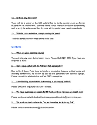  
 
12.​         ​Is there any discount? 
  
There will be a waiver of the $80 material fee for family members who are former                               
students of Mr Anthony Fok. Students on the MOE’s financial assistance scheme may                         
wish to apply for a discounted fee. Approval will be granted on a case­to­case basis. 
  
13.​         ​Will the class schedule change during the year? 
  
The class schedule will be fixed for the entire year. 
  
  
OTHERS 
  
1.​             ​What are your opening hours? 
  
The centre is only open during lesson hours. Please SMS 8251 3684 if you have any                               
enquiries to make. 
  
2.​             ​Can I have a chat with Mr Anthony Fok personally? 
  
Due to Mr Anthony Fok’s busy schedule of conducting lessons, writing books and                         
attending conferences, he will not be able to chat personally with potential signups.                         
Please contact the administrative staff via SMS for enquiries. 
  
3.​             ​I tried calling your number but nobody is picking up the call. 
  
Please SMS your enquiry to 8251 3684 instead. 
  
4.​             ​We have business proposals for Mr Anthony Fok. How can we reach him? 
  
Please send an email with the brief business proposal to admin@jceconomics.com. 
  
5.​             ​We are from the local media. Can we interview Mr Anthony Fok? 
  
Please send an email to admin@jceconomics.com. 
 
 