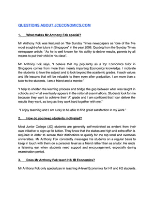   
QUESTIONS ABOUT JCECONOMICS.COM 
  
1.​             ​What makes Mr Anthony Fok special? 
  
Mr Anthony Fok was featured on The Sunday Times newspapers as “one of the five                             
most sought­after tutors in Singapore” in the year 2008. Quoting from the Sunday Times                           
newspaper article, “As he is well known for his ability to deliver results, parents try all                               
means to put their child in his class”.    
  
Mr Anthony Fok says, “I believe that my popularity as a top Economics tutor in                             
Singapore comes from more than merely imparting Economics knowledge. I motivate                     
the students to love the subject and to look beyond the academic grades. I teach values                               
and life lessons that will be valuable to them even after graduation. I am more than a                                 
tutor to the students. I am a friend and a mentor.” 
  
“I help to shorten the learning process and bridge the gap between what was taught in                               
schools and what eventually appears in the national examinations. Students look for me                         
because they want to achieve their ‘A’ grade and I am confident that I can deliver the                                 
results they want, as long as they work hard together with me.” 
  
 “I enjoy teaching and I am lucky to be able to find great satisfaction in my work.” 
  
2.​             ​How do you keep students motivated? 
  
Most Junior College (JC) students are generally self­motivated as evident from their                       
own initiative to sign up for tuition. They know that the stakes are high and extra effort is                                   
required in order to secure their distinctions to qualify for the top local and overseas                             
universities. Mr Anthony Fok constantly messages his students on a regular basis to                         
keep in touch with them on a personal level as a friend rather than as a tutor. He lends                                     
a listening ear when students need support and encouragement, especially during                     
examination period. 
  
3.​             ​Does Mr Anthony Fok teach H3/ IB Economics? 
  
Mr Anthony Fok only specializes in teaching A­level Economics for H1 and H2 students. 
  
 
 