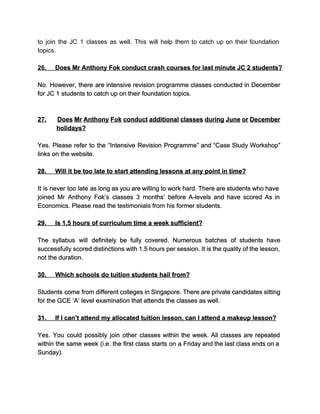 to join the JC 1 classes as well. This will help them to catch up on their foundation                                   
topics. 
  
26.​          ​Does Mr Anthony Fok conduct crash courses for last minute JC 2 students? 
  
No. However, there are intensive revision programme classes conducted in December                     
for JC 1 students to catch up on their foundation topics. 
 
  
27. ​Does Mr Anthony Fok conduct additional classes during June or December                       
holidays? 
  
Yes. Please refer to the “Intensive Revision Programme” and “Case Study Workshop”                       
links on the website. 
  
28.​          ​Will it be too late to start attending lessons at any point in time? 
  
It is never too late as long as you are willing to work hard. There are students who have                                     
joined Mr Anthony Fok’s classes 3 months’ before A­levels and have scored As in                           
Economics. Please read the testimonials from his former students. 
  
29.​          ​Is 1.5 hours of curriculum time a week sufficient? 
  
The syllabus will definitely be fully covered. Numerous batches of students have                       
successfully scored distinctions with 1.5 hours per session. It is the quality of the lesson,                             
not the duration. 
  
30.​          ​Which schools do tuition students hail from? 
  
Students come from different colleges in Singapore. There are private candidates sitting                       
for the GCE ‘A’ level examination that attends the classes as well. 
  
31.​          ​If I can’t attend my allocated tuition lesson, can I attend a makeup lesson? 
  
Yes. You could possibly join other classes within the week. All classes are repeated                           
within the same week (i.e. the first class starts on a Friday and the last class ends on a                                     
Sunday). 
  
 
 