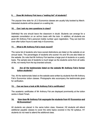  
9.​             ​Does Mr Anthony Fok have a “waiting list” of students? 
  
The popular time slots for JC 2 Economics classes are usually fully booked by March.                             
Interested students will be placed on a waiting list. 
  
10.​          ​Can I ask my own questions in class? 
  
Definitely! No one should leave the classroom in doubt. Students can arrange for a                           
separate consultation on an ad­hoc basis with the tutor. In addition, all students are                           
given Mr Anthony Fok’s personal mobile number upon registration. They can text him                         
even after tuition hours to seek help in Economics. 
  
11.​          ​What is Mr Anthony Fok’s track record? 
  
The name list of students who have scored distinctions are listed on the website on an                               
annual basis. The percentages of students who scored ‘A’s and ‘B’s are also listed on                             
the website. Do note that Mr Anthony Fok teaches a large pool of students on a yearly                                 
basis. The sample size of students is much larger as the students come from all walks                               
of life, not merely from the top branded schools. 
  
12. ​Are all the testimonials listed on the website Mr Anthony Fok’s former                         
tuition students? 
  
Yes. All the testimonials listed on the website were written by students from Mr Anthony                             
Fok’s Economics tuition classes. Photographs also accompany the testimonials given                   
for verification. 
  
13.​          ​Can we have a look at Mr Anthony Fok’s certificates? 
  
The academic certificates of Mr Anthony Fok are displayed prominently at the tuition                         
centre in Bukit Timah. 
  
14. ​How does Mr Anthony Fok segregate the students from H1 Economics and                         
H2 Economics? 
  
All students are placed in the same tuition class. However, H2 students will attend                           
additional payable classes to cover the extra topics covered in the H2 syllabus. H1                           
students do not need to attend the additional class. 
 