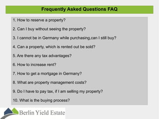 Frequently Asked Questions FAQ
1. How to reserve a property?
2. Can I buy without seeing the property?
3. I cannot be in Germany while purchasing,can I still buy?
4. Can a property, which is rented out be sold?
5. Are there any tax advantages?
6. How to increase rent?
7. How to get a mortgage in Germany?
8. What are property management costs?
9. Do I have to pay tax, if I am selling my property?
10. What is the buying process?
 