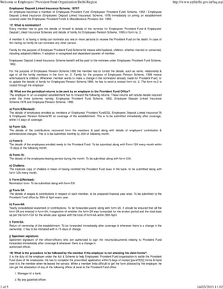 Employees' Deposit Linked Insurance Scheme, 1976?
An employee becomes a member of Employees Provident Fund (Employees' Provident Fund) Scheme, 1952 / Employees
Deposit Linked Insurance (Employees' Deposit Linked Insurance) Scheme, 1976 immediately on joining an establishment
covered under the Employees Provident Funds & Miscellaneous Provision Act, 1952.
17) What is nomination?
Every member has to give the details of himself & details of the nominee for Employees' Provident Fund & Employees'
Deposit Linked Insurance Schemes and details of family for Employees Pension Scheme, 1995 in form no. 2.
A member if, is having a family can nominate any one or more persons to receive the Provident Fund on his death. In case of
him having no family he can nominate any other person.
Family for the purpose of Employee Provident Fund Scheme'52 means wife/husband, children, whether married or unmarried,
including adopted children, if adoption is recognized and dependant parents of member.
Employees Deposit Linked Insurance Scheme benefit will be paid to the nominee under Employees Provident Fund Scheme,
1952.
For the purpose of Employees Pension Scheme,1995 the member has to furnish the details, such as name, relationship &
age of all the family members in the form no. 2. Family for the purpose of Employees Pension Scheme, 1995 means
wife/husband & children. Whenever member wants to make a change in the nomination already made for Provident Fund, or
to update the details of family for Employees Pension Scheme,1995, he has to send a revised form no. 2. The form no.2 is
routed through the employer.
18) What are the periodical returns to be sent by an employer to the Provident Fund Office?
The employer of an un-exepted establishment has to forward the following returns. These returns will include details required
under the three schemes namely, Employees Provident Fund Scheme, 1952, Employee Deposit Linked Insurance
Scheme,1976 and Employee Pension Scheme, 1995.
a) Form-9(Revised):
The details of employees enrolled as members of Employees' Provident FundS'52, Employees' Deposit Linked Insurance'76
& Employees' Pension Scheme'95 on coverage of the establishment- This is to be submitted immediately after coverage,
within 15 days of coverage.
b) Form-12A:
The details of the contributions recovered form the members & paid along with details of employers' contribution &
administrative charges- This is to be submitted monthly by 25th of following month.
c) Form-5:
The details of the employees enrolled newly to the Provident Fund- To be submitted along with Form-12A every month within
15 days of the following month.
d) Form-10:
The details of the employees leaving service during the month- To be submitted along with form-12A.
e) Challans:
The triplicate copy of challans in token of having remitted the Provident Fund dues in the bank- to be submitted along with
form-12A every month.
f) Form-2(Revised):
Nomination form- To be submitted along with form-5/9.
g) Form-3A:
The details of wages & contributions in respect of each member, to be prepared financial year wise- To be submitted to the
Provident Fund office by 30th of April every year.
h) Form-6A:
Yearly consolidated statement of contributions- To be forwarded yearly along with form-3A. It should be ensured that all the
form-3A are entered in form-6A, irrespective of whether the form-3A was forwarded for the broken period and the total dues
as per the form-12A for the whole year agrees with the total of form-6A within 30th April.
i) Form-5A:
Return of ownership of the establishment- To be forwarded immediately after coverage & whenever there is a change in the
ownership, it has to be intimated with in 15 days of change.
j) Specimen signature:
Specimen signature of the officer/officers who are authorized to sign the returns/documents relating to Provident Fund
forwarded immediately after coverage & whenever there is a change in
authorized officer.
19) What is the procedure to be followed by the member if the employer is not attesting his claim forms?
It is the duty of the employer under the Act & Scheme to help Employees' Provident Fund organisation to settle the Provident
Fund dues of his employees. He has to complete the prescribed application within 5 days of receipt [para72(5)] forms & hand
over it to the member when he leaves the service. When a member finds difficult to get the form attested by the employer, he
can get the attestation of any of the following officer & send to the Provident Fund office
Manager of a bank.1.
By any gazetted officer.2.
Welcome to Employees' Provident Fund Organization Delhi Region http://www.epfdelhi.gov.in/faq.asp
3 of 5 14/03/2015 11:02
 