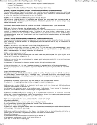 Member of the Central Board of Trustees./ committee/ Regional Committee (Employees'
Provident Fund Organization).
3.
Magistrate/ Post/ Sub Post Master/ President of Village Panchayat/ Notary Public.4.
20) What is the mode of payment of Provident Fund and Employees' Deposit Linked Insurance dues?
Provident Fund & Employees' Deposit Linked Insurance dues is paid by money order/ by deposit in payees' bank a/c/ through
employer/ by depositing the cheque in payees' name or part of amount in annuity scheme in any nationalised bank. Payment
by money order is allowed where the amount is not more than Rs. 2000/-.
21) What are the modalities to be followed for payment through cheque?
The member has to open an account in the nationalised bank, scheduled bank, urban bank or post office savings bank. He
has to furnish the details of bank a/c no. with the full address of the bank in application form. An advance stamped receipt
has also to be annexed in the form.
For receipt of pension member/claimant has to open an account only in State Bank of India or Punjab National Bank.
22) In case of returning of cheque what is the procedure to be followed?
Generally the cheques are returned by the bankers when the a/c number is furnished incorrect or a/c has been closed. On
receipt of the cheque from the bankers the Provident Fund office will write to the member & employer about the fact &
request them to intimate the bank, a/c number & detailed address. In case, the member comes to know about returning of
the cheque before this, he can write to the Provident Fund office through his former employer regarding his present address
& bank a/c number.
23) What is the time taken for disposal of the application in the Provident Fund office?
The claims received complete in all respects are disposed off within a maximum period of 30 days from the date of receipt of
claims in the office. In case the member is not hearing anything about his application within 30 days, he can approach the
Public Relation Officer.
24) What is the voluntary rate of Provident Fund contribution by the member?
As per the Act, the member has to contribute at the rate of 10% or 12% of his basic pay, D.A. & retaining allowance if any. In
case the member wants to contribute more than this, voluntarily he can do so at any rate he desires. i.e. upto 100% of basic
and D.A. But the employer is not bound to contribute at the enhanced rate.
25) Can member not get pension earlier?
Yes, he/she may receive pension on reaching age of 50 years. In that case pension payable from age of 50 years will be
reduced by 3% for each year falling short of 58.
26) Member's pension has been worked out based on salary at age 48 and service upto 48. Will this pension remain same
until he/she reach age 58?
No, the pension will be increased on subsequent actuarial valuation along with vested percentage.
27) Past service pension is Rs. 170/- now. If employee retires after 10 years what will be his/her past service pension?
His/her past service pension will be accumulated as per factor Table B. As such pension payable will be Rs.170 * 2.720 =
462.40.
28) Why are there two pension formulas?
For the past service upto 15.11.95, there is a table to calculate the benefits. For actual service from 16.11.95 onwards there
is a formula which is Pension formula is 1/70 * Pensionable Salary * Pensionable Service. From those rendering 20 years
service, pensionable service is enhanced by two years. This is inline with concept that maximum pension should be paid to
the longest service employee.
29) If employee has reached age of 50 years, what does he/she has to do to receive monthly pension?
As and when he / she is quitting the employment, they can apply for reduced monthly pension.
30) Employee is a member of ESIC. On his disablement he will receive benefit from there as well. Will his benefit under
Employees' Pension Scheme be affected by this?
No, his benefit under the scheme is due to his contribution under The Employees' Pension Scheme '95. Accordingly the
disablement pension will not be affected notwithstanding his availing benefit elsewhere.
31) Employee has left his employment on reaching age 45. He has deferred his pension till 58. He has become permanently
disabled after 3 years from leaving service. Does he receive disablement pension? No, he will receive disablement pension
from date of disablement only if such disablement occurs while in service.
32) In case of employee's death in service, what benefit will be available to his family?
Widow will receive pension :-
a) The pension as he would have received had he retired on the day of death or
b) Such widow pension would have been payable under erstwhile Family Pension Scheme or
c) Rs. 450/- per month whichever is highest.
In addition 25% of widow pension with minimum of Rs. 150/- for each child (not exceeding two children at a time) will be paid
until the youngest child reaches 25 years of age.
33) Employee has left covered establishment after 12 years in service and he has not taken withdrawal benefit. He has not
reached age 58. In case he dies during deferment of pension what benefit will widow receive?
Widow will receive pension :-
a) Pension that he would have received had he retired on the day of death, or
b) Family pension payable under erstwhile Family Pension Scheme, or
c) Rs. 450/- per month whichever is the highest.
Welcome to Employees' Provident Fund Organization Delhi Region http://www.epfdelhi.gov.in/faq.asp
4 of 5 14/03/2015 11:02
 