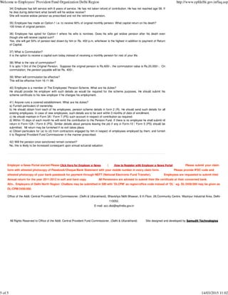 34) Employee has left service with 8 years of service. He has not taken refund of contribution. He has not reached age 58. If
he dies during deferment what benefit will his widow receive?
She will receive widow pension as prescribed and not the retirement pension.
35) Employee has made an Option-1 i.e. to receive 90% of original monthly pension. What capital return on his death?
100 times of original pension.
36) Employee has opted for Option-1 where his wife is nominee. Does his wife get widow pension after his death even
though she will receive capital sum?
Yes, she will get 50% of pension last drawn by him or Rs. 450 p.m. whichever is the highest in addition to payment of Return
of Capital.
37) What is Commutation?
It is the option to receive a capital sum today instead of receiving a monthly pension for rest of your life.
38) What is the rate of commutation?
It is upto 1/3rd of the Original Pension. Suppose the original pension is Rs.600/-, the commutation value is Rs.20,000/-. On
commutation, the pension payable will be Rs. 400/-.
39) When will commutation be effective?
This will be effective from 16-11-98.
40) Employee is a member of The Employees' Pension Scheme. What are his duties?
He should provide his employer with such details as would be required for the scheme purposes. He should submit his
scheme certificate to his new employer if he changes his employment.
41) Anyone runs a covered establishment. What are his duties?
a) Furnish particulars of ownership.
b) He should obtain from each of his employees, pension scheme details in form 2 (R). He should send such details for all
existing employees. In case of new employees, such details are to be sent within 3 months of date of enrollment.
c) He should maintain in Form 3A / Form 7 (PS) such account in respect of contribution as required.
d) Within 15 days of each month he will remit the contribution to the Pension Fund. If there is no employee he shall submit nil
return in Form-12A / Form 6 (PS). Similar details about persons leaving the job if any in Form-10 / Form 5 (PS) should be
submitted. Nil return may be furnished if no exit takes place.
e) Obtain particulars for (a) to (d) from contractors engaged by him in respect of employees employed by them, and furnish
it to Regional Provident Fund Commissioner in the manner prescribed.
42) Will the pension once sanctioned remain constant?
No, this is likely to be increased consequent upon annual actuarial valuation
Employer e-Sewa Portal started Please Click Here for Employer e-Sewa | How to Register with Employer e-Sewa Portal Please submit your claim
form with attested photocopy of Passbook/Cheque/Bank Statement with your mobile number in every claim form. Please provide IFSC code and
attested photocopy of your bank passbook for payment through NEFT (National Electronic Fund Transfer). Employees are requested to submit their
Annual return for the year 2011-2012 in soft and hard copy. All Pensioners are advised to submit their life certificate at their concerned bank.
Attn.. Employers of Delhi North Region: Challans may be submitted in SBI with 'DLCPM' as region/office code instead of 'DL' -eg. DL/2456/000 may be given as
DL/CPM/2456/000.
Office of the Addl. Central Provident Fund Commissioner, (Delhi & Uttarakhand), Bhavishya Nidhi Bhawan, 8 th Floor, 28,Community Centre, Wazirpur Industrial Area, Delhi-
110052.
E-mail: acc.dlut@epfindia.gov.in
All Rights Reserved to Office of the Addl. Central Provident Fund Commissioner, (Delhi & Uttarakhand) Site designed and developed by Samudit Technologies
Welcome to Employees' Provident Fund Organization Delhi Region http://www.epfdelhi.gov.in/faq.asp
5 of 5 14/03/2015 11:02
 