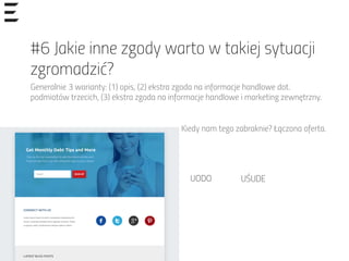 #6 Jakie inne zgody warto w takiej sytuacji
zgromadzić?
Generalnie 3 warianty: (1) opis, (2) ekstra zgoda na informacje handlowe dot.
podmiotów trzecich, (3) ekstra zgoda na informacje handlowe i marketing zewnętrzny.
Kiedy nam tego zabraknie? Łączona oferta.
UODO	
   UŚUDE	
  
 