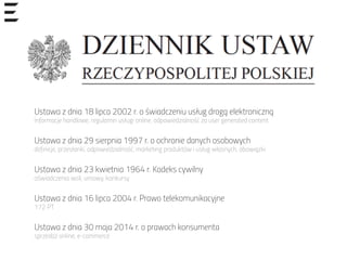 Ustawa z dnia 18 lipca 2002 r. o świadczeniu usług drogą elektroniczną
Informacje handlowe, regulamin usługi online, odpowiedzialność za user generated content
Ustawa z dnia 29 sierpnia 1997 r. o ochronie danych osobowych
definicje, przesłanki, odpowiedzialność, marketing produktów i usług własnych, obowiązki
Ustawa z dnia 23 kwietnia 1964 r. Kodeks cywilny
oświadczenia woli, umowy, konkursy
Ustawa z dnia 16 lipca 2004 r. Prawo telekomunikacyjne
172 PT
Ustawa z dnia 30 maja 2014 r. o prawach konsumenta
sprzedaż online, e-commerce
 