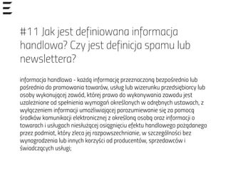 #11 Jak jest definiowana informacja
handlowa? Czy jest definicja spamu lub
newslettera?
informacja handlowa - każdą informację przeznaczoną bezpośrednio lub
pośrednio do promowania towarów, usług lub wizerunku przedsiębiorcy lub
osoby wykonującej zawód, której prawo do wykonywania zawodu jest
uzależnione od spełnienia wymagań określonych w odrębnych ustawach, z
wyłączeniem informacji umożliwiającej porozumiewanie się za pomocą
środków komunikacji elektronicznej z określoną osobą oraz informacji o
towarach i usługach niesłużącej osiągnięciu efektu handlowego pożądanego
przez podmiot, który zleca jej rozpowszechnianie, w szczególności bez
wynagrodzenia lub innych korzyści od producentów, sprzedawców i
świadczących usługi;
 