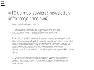 #16 Co musi zawierać newsletter?
(informacja handlowa)
Informacja handlowa zawiera:
1) oznaczenie podmiotu, na którego zlecenie jest ona
rozpowszechniana, oraz jego adresy elektroniczne;
2) wyraźny opis form działalności promocyjnej, w szczególności
obniżek cen, nieodpłatnych świadczeń pieniężnych lub rzeczowych i
innych korzyści związanych z promowanym towarem, usługą lub
wizerunkiem, a także jednoznaczne określenie warunków
niezbędnych do skorzystania z tych korzyści, o ile są one składnikiem
oferty;
3) wszelkie informacje, które mogą mieć wpływ na określenie
zakresu odpowiedzialności stron, w szczególności ostrzeżenia i
zastrzeżenia.
 