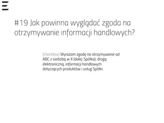 #19 Jak powinna wyglądać zgoda na
otrzymywanie informacji handlowych?
[checkbox] Wyrażam zgodę na otrzymywanie od
ABC z siedzibą w X (dalej: Spółka), drogą
elektroniczną, informacji handlowych
dotyczących produktów i usług Spółki.
 