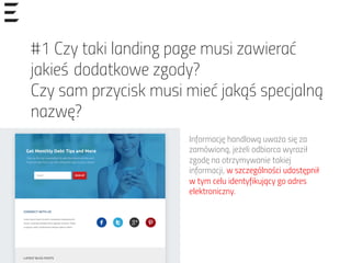 #1 Czy taki landing page musi zawierać
jakieś dodatkowe zgody?
Czy sam przycisk musi mieć jakąś specjalną
nazwę?
Informację handlową uważa się za
zamówioną, jeżeli odbiorca wyraził
zgodę na otrzymywanie takiej
informacji, w szczególności udostępnił
w tym celu identyfikujący go adres
elektroniczny.
 