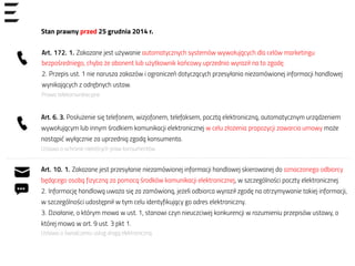 Stan prawny przed 25 grudnia 2014 r.
Art. 6. 3. Posłużenie się telefonem, wizjofonem, telefaksem, pocztą elektroniczną, automatycznym urządzeniem
wywołującym lub innym środkiem komunikacji elektronicznej w celu złożenia propozycji zawarcia umowy może
nastąpić wyłącznie za uprzednią zgodą konsumenta.
Ustawa o ochronie niektórych praw konsumentów
Art. 10. 1. Zakazane jest przesyłanie niezamówionej informacji handlowej skierowanej do oznaczonego odbiorcy
będącego osobą fizyczną za pomocą środków komunikacji elektronicznej, w szczególności poczty elektronicznej.
2. Informację handlową uważa się za zamówioną, jeżeli odbiorca wyraził zgodę na otrzymywanie takiej informacji,
w szczególności udostępnił w tym celu identyfikujący go adres elektroniczny.
3. Działanie, o którym mowa w ust. 1, stanowi czyn nieuczciwej konkurencji w rozumieniu przepisów ustawy, o
której mowa w art. 9 ust. 3 pkt 1.
Ustawa o świadczeniu usług drogą elektroniczną
Art. 172. 1. Zakazane jest używanie automatycznych systemów wywołujących dla celów marketingu
bezpośredniego, chyba że abonent lub użytkownik końcowy uprzednio wyraził na to zgodę.
2. Przepis ust. 1 nie narusza zakazów i ograniczeń dotyczących przesyłania niezamówionej informacji handlowej
wynikających z odrębnych ustaw.
Prawo telekomunikacyjne
 