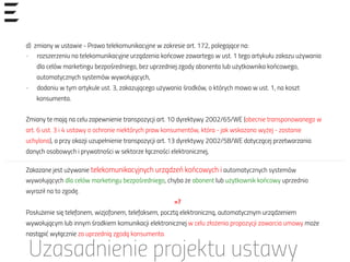 d) zmiany w ustawie - Prawo telekomunikacyjne w zakresie art. 172, polegające na:
-  rozszerzeniu na telekomunikacyjne urządzenia końcowe zawartego w ust. 1 tego artykułu zakazu używania
dla celów marketingu bezpośredniego, bez uprzedniej zgody abonenta lub użytkownika końcowego,
automatycznych systemów wywołujących,
-  dodaniu w tym artykule ust. 3, zakazującego używania środków, o których mowa w ust. 1, na koszt
konsumenta.
Zmiany te mają na celu zapewnienie transpozycji art. 10 dyrektywy 2002/65/WE (obecnie transponowanego w
art. 6 ust. 3 i 4 ustawy o ochronie niektórych praw konsumentów, która - jak wskazano wyżej - zostanie
uchylona), a przy okazji uzupełnienie transpozycji art. 13 dyrektywy 2002/58/WE dotyczącej przetwarzania
danych osobowych i prywatności w sektorze łączności elektronicznej,
Uzasadnienie projektu ustawy
Zakazane jest używanie telekomunikacyjnych urządzeń końcowych i automatycznych systemów
wywołujących dla celów marketingu bezpośredniego, chyba że abonent lub użytkownik końcowy uprzednio
wyraził na to zgodę.
=?
Posłużenie się telefonem, wizjofonem, telefaksem, pocztą elektroniczną, automatycznym urządzeniem
wywołującym lub innym środkiem komunikacji elektronicznej w celu złożenia propozycji zawarcia umowy może
nastąpić wyłącznie za uprzednią zgodą konsumenta.
 