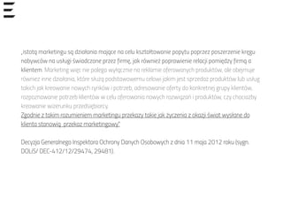 „istotą marketingu są działania mające na celu kształtowanie popytu poprzez poszerzenie kręgu
nabywców na usługi świadczone przez firmę, jak również poprawienie relacji pomiędzy firmą a
klientem. Marketing więc nie polega wyłącznie na reklamie oferowanych produktów, ale obejmuje
również inne działania, które służą podstawowemu celowi jakim jest sprzedaż produktów lub usług
takich jak kreowanie nowych rynków i potrzeb, adresowanie oferty do konkretnej grupy klientów,
rozpoznawanie potrzeb klientów w celu oferowania nowych rozwiązań i produktów, czy chociażby
kreowanie wizerunku przedsiębiorcy.
Zgodnie z takim rozumieniem marketingu przekazy takie jak życzenia z okazji świat wysłane do
klienta stanowią przekaz marketingowy.”
Decyzja Generalnego Inspektora Ochrony Danych Osobowych z dnia 11 maja 2012 roku (sygn.
DOLiS/ DEC-412/12/29474, 29481).
 
