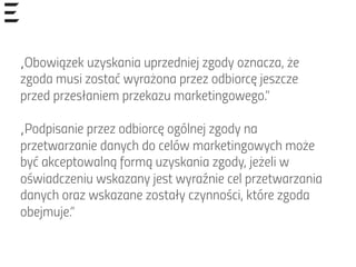 „Obowiązek uzyskania uprzedniej zgody oznacza, że
zgoda musi zostać wyrażona przez odbiorcę jeszcze
przed przesłaniem przekazu marketingowego.”
„Podpisanie przez odbiorcę ogólnej zgody na
przetwarzanie danych do celów marketingowych może
być akceptowalną formą uzyskania zgody, jeżeli w
oświadczeniu wskazany jest wyraźnie cel przetwarzania
danych oraz wskazane zostały czynności, które zgoda
obejmuje.”
 