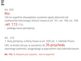 Art. 209
Kto:
25) nie wypełnia obowiązków uzyskania zgody abonenta lub
użytkownika końcowego, których mowa w art. 161, art. 166, art. 169
i art. 172-174,
-­‐  podlega	
  karze	
  pieniężnej.	
  
Art.  210
1. Karę pieniężną, o której mowa w art. 209 ust. 1, nakłada Prezes
UKE, w drodze decyzji, w wysokości do 3% przychodu
ukaranego podmiotu, osiągniętego w poprzednim roku kalendarzowym.
Art. 172. 1. Zakazane jest używanie…..kto nie wypełnia?
 