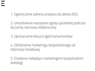 1. Ograniczenie zakresu przepisu do obrotu B2C.
 
2. Umożliwienie wyrażania zgody uprzedniej podczas
tej samej rozmowy telefonicznej.
 
3. Uproszczenie klauzul zgód konsumentów.
 
4. Odróżnienie marketingu bezpośredniego od
informacji handlowej.
 
5. Działania niebędące marketingiem bezpośrednim
(katalog).
 