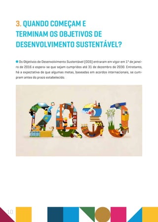 10
3. Quando começam e
terminam os Objetivos de
Desenvolvimento Sustentável?
Os Objetivos de Desenvolvimento Sustentável (ODS) entraram em vigor em 1º de janei-
ro de 2016 e espera-se que sejam cumpridos até 31 de dezembro de 2030. Entretanto,
há a expectativa de que algumas metas, baseadas em acordos internacionais, se cum-
pram antes do prazo estabelecido.
 