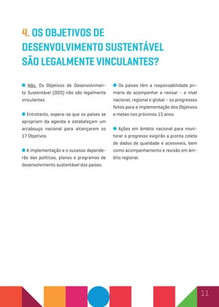 11
4. Os Objetivos de
Desenvolvimento Sustentável
são legalmente vinculantes?
Não. Os Objetivos de Desenvolvimen-
to Sustentável (ODS) não são legalmente
vinculantes.
Entretanto, espera-se que os países se
apropriem da agenda e estabeleçam um
arcabouço nacional para alcançarem os
17 Objetivos.
A implementação e o sucesso depende-
rão das políticas, planos e programas de
desenvolvimento sustentável dos países.
Os países têm a responsabilidade pri-
mária de acompanhar e revisar - a nível
nacional, regional e global – os progressos
feitos para a implementação dos Objetivos
e metas nos próximos 15 anos.
Ações em âmbito nacional para moni-
torar o progresso exigirão a pronta coleta
de dados de qualidade e acessíveis, bem
como acompanhamento e revisão em âm-
bito regional.
 