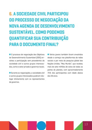 13
6. A sociedade civil participou
do processo denegociação da
nova Agenda de desenvolvimento
sustentável. Como podemos
quantificar sua contribuição
para o documento final?
O processo de negociação dos Objetivos
de Desenvolvimento Sustentável (ODS) en-
volveu a participação sem precedentes da
sociedade civil e outros grupos interessa-
dos, como o setor privado e governos locais.
Durante as negociações, a sociedade civil
e outros grupos interessados puderam dia-
logar diretamente com os representantes
de governos.
Vários jovens também foram envolvidos
desde o começo nas plataformas de redes
sociais e por meio da pesquisa global das
Nações Unidas, “Meu Mundo”, que recebeu
mais de sete milhões de votos de todas as
partes do planeta, com aproximadamente
75% dos participantes com idade abaixo
dos 30 anos.
 