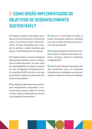 14
7. Como serão implementados os
Objetivos de Desenvolvimento
Sustentável?
A Agenda de Ação de Adis Abeba, resul-
tado da Terceira Conferência Internacional
sobre o Financiamento para o Desenvolvi-
mento, forneceu orientações para a ado-
ção de políticas e ações concretas para
apoiar a implementação da nova Agenda.
A implementação e o sucesso da Agenda
dependerão de políticas, planos e progra-
mas de desenvolvimento, os quais serão
de responsabilidade dos países e guiados
por eles. Os Objetivos de Desenvolvimen-
to Sustentável (ODS) servirão como guia
para alinhar os planos dos países aos seus
compromissos globais.
Estratégias de desenvolvimento susten-
tável nacionalmente apropriadas e con-
duzidas pelos próprios países em âmbito
nacional exigirão mobilização de recursos
e estratégias de financiamento.
Espera-se a contribuição de todos os
grupos interessados: governos, sociedade
civil, setor privado, entre outros, para o al-
cance da nova Agenda.
Uma parceria global fortalecida em âm-
bito mundial é necessária para apoiar es-
forços nacionais, conforme reconhecida
na Agenda 2030.
Parcerias entre grupos interessados têm
sido reconhecidas como um importante
componente de estratégias que procuram
mobilizar a todos em torno da nova Agenda.
 